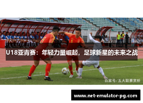 U18亚青赛:年轻力量崛起,足球新星的未来之战 U18亚青赛:年轻力量崛起,足球新星的未来之战