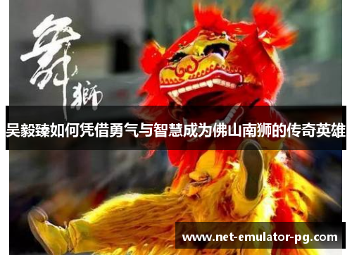吴毅臻如何凭借勇气与智慧成为佛山南狮的传奇英雄