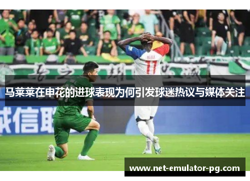 马莱莱在申花的进球表现为何引发球迷热议与媒体关注 马莱莱在申花的进球表现为何引发球迷热议与媒体关注