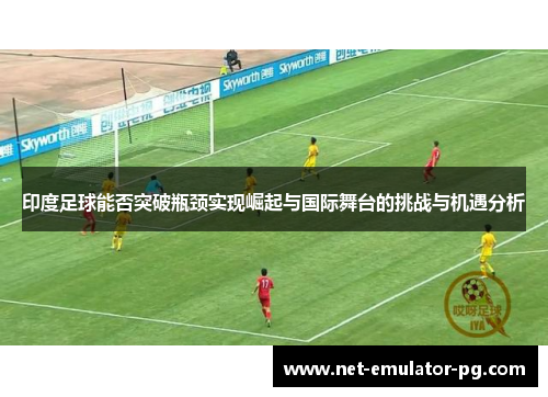 印度足球能否突破瓶颈实现崛起与国际舞台的挑战与机遇分析