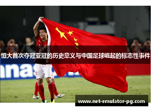 恒大首次夺冠亚冠的历史意义与中国足球崛起的标志性事件 恒大首次夺冠亚冠的历史意义与中国足球崛起的标志性事件