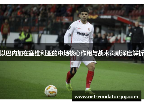 以巴内加在塞维利亚的中场核心作用与战术贡献深度解析 以巴内加在塞维利亚的中场核心作用与战术贡献深度解析