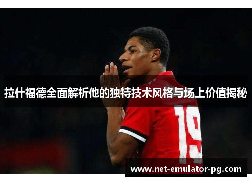 拉什福德全面解析他的独特技术风格与场上价值揭秘