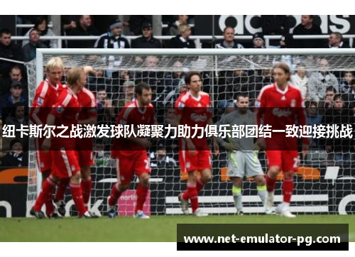 纽卡斯尔之战激发球队凝聚力助力俱乐部团结一致迎接挑战