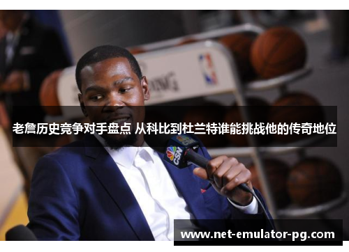 老詹历史竞争对手盘点 从科比到杜兰特谁能挑战他的传奇地位