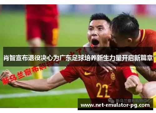 肖智宣布退役决心为广东足球培养新生力量开启新篇章 肖智宣布退役决心为广东足球培养新生力量开启新篇章
