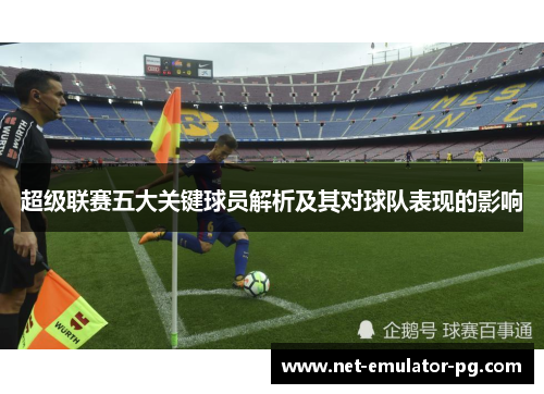 超级联赛五大关键球员解析及其对球队表现的影响