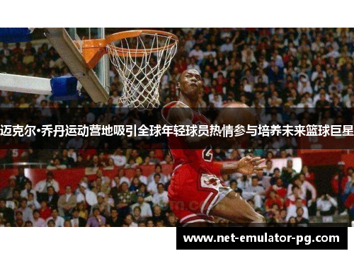 迈克尔·乔丹运动营地吸引全球年轻球员热情参与培养未来篮球巨星 迈克尔·乔丹运动营地吸引全球年轻球员热情参与培养未来篮球巨星