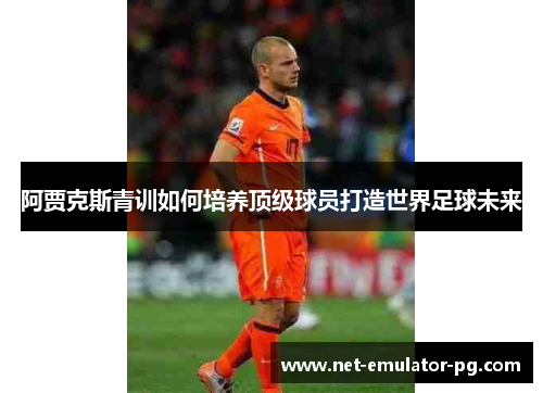 阿贾克斯青训如何培养顶级球员打造世界足球未来 阿贾克斯青训如何培养顶级球员打造世界足球未来