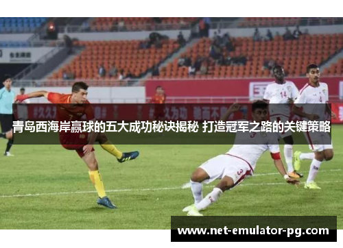 青岛西海岸赢球的五大成功秘诀揭秘 打造冠军之路的关键策略 青岛西海岸赢球的五大成功秘诀揭秘 打造冠军之路的关键策略