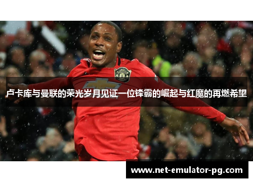 卢卡库与曼联的荣光岁月见证一位锋霸的崛起与红魔的再燃希望 卢卡库与曼联的荣光岁月见证一位锋霸的崛起与红魔的再燃希望