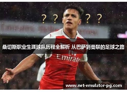 桑切斯职业生涯球队历程全解析 从巴萨到曼联的足球之路 桑切斯职业生涯球队历程全解析 从巴萨到曼联的足球之路