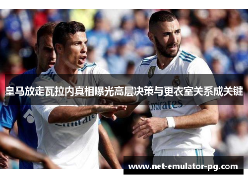 皇马放走瓦拉内真相曝光高层决策与更衣室关系成关键 皇马放走瓦拉内真相曝光高层决策与更衣室关系成关键