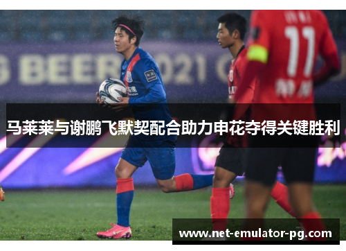马莱莱与谢鹏飞默契配合助力申花夺得关键胜利 马莱莱与谢鹏飞默契配合助力申花夺得关键胜利