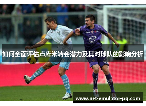 如何全面评估卢库米转会潜力及其对球队的影响分析 如何全面评估卢库米转会潜力及其对球队的影响分析