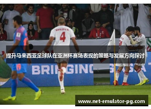 提升马来西亚足球队在亚洲杯赛场表现的策略与发展方向探讨 提升马来西亚足球队在亚洲杯赛场表现的策略与发展方向探讨