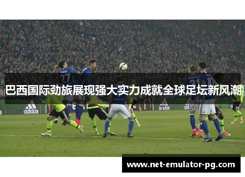 巴西国际劲旅展现强大实力成就全球足坛新风潮