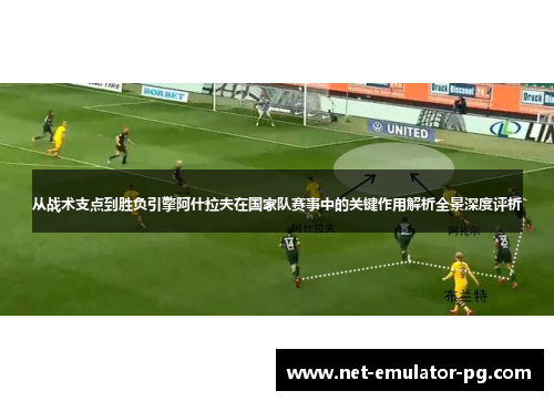 从战术支点到胜负引擎阿什拉夫在国家队赛事中的关键作用解析全景深度评析