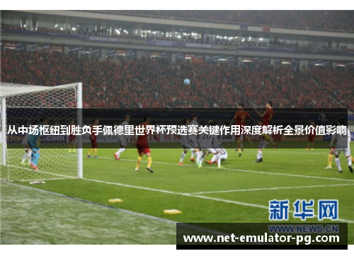 从中场枢纽到胜负手佩德里世界杯预选赛关键作用深度解析全景价值影响