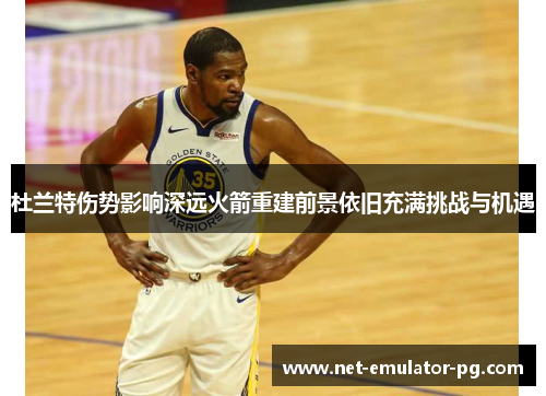 杜兰特伤势影响深远火箭重建前景依旧充满挑战与机遇 杜兰特伤势影响深远火箭重建前景依旧充满挑战与机遇