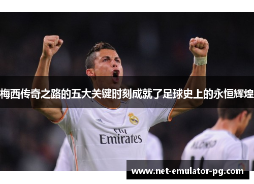 梅西传奇之路的五大关键时刻成就了足球史上的永恒辉煌