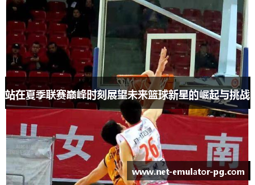 站在夏季联赛巅峰时刻展望未来篮球新星的崛起与挑战