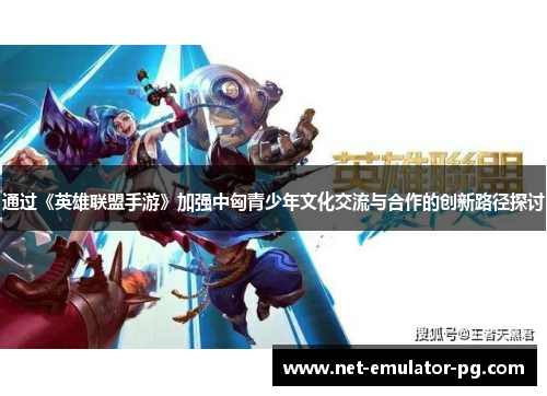 通过《英雄联盟手游》加强中匈青少年文化交流与合作的创新路径探讨